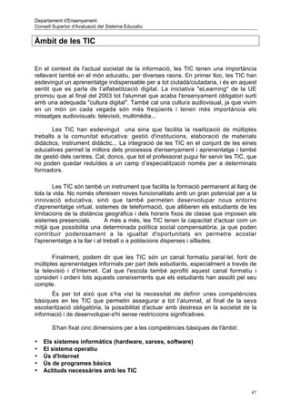 Departament d'Ensenyament
Consell Superior d'Avaluació del Sistema Educatiu


Àmbit de les TIC


En el context de l'actual societat de la informació, les TIC tenen una importància
rellevant també en el món educatiu, per diverses raons. En primer lloc, les TIC han
esdevingut un aprenentatge indispensable per a tot ciutadà/ciutadana, i és en aquest
sentit que es parla de l’alfabetització digital. La iniciativa "eLearning" de la UE
promou que al final del 2003 tot l'alumnat que acaba l'ensenyament obligatori surti
amb una adequada "cultura digital". També cal una cultura audiovisual, ja que vivim
en un món on cada vegada són més freqüents i tenen més importància els
missatges audiovisuals: televisió, multimèdia...

       Les TIC han esdevingut una eina que facilita la realització de múltiples
treballs a la comunitat educativa: gestió d'institucions, elaboració de materials
didàctics, instrument didàctic... La integració de les TIC en el conjunt de les eines
educatives permet la millora dels processos d'ensenyament i aprenentatge i també
de gestió dels centres. Cal, doncs, que tot el professorat pugui fer servir les TIC, que
no poden quedar reduïdes a un camp d’especialització només per a determinats
formadors.

        Les TIC són també un instrument que facilita la formació permanent al llarg de
tota la vida. No només ofereixen noves funcionalitats amb un gran potencial per a la
innovació educativa, sinó que també permeten desenvolupar nous entorns
d'aprenentatge virtual, sistemes de teleformació, que alliberen els estudiants de les
limitacions de la distància geogràfica i dels horaris fixos de classe que imposen els
sistemes presencials.          A més a més, les TIC tenen la capacitat d'actuar com un
mitjà que possibilita una determinada política social compensatòria, ja que poden
contribuir poderosament a la igualtat d'oportunitats en permetre acostar
l'aprenentatge a la llar i al treball o a poblacions disperses i aïllades.

       Finalment, podem dir que les TIC són un canal formatiu paral·lel, font de
múltiples aprenentatges informals per part dels estudiants, especialment a través de
la televisió i d’Internet. Cal que l'escola també aprofiti aquest canal formatiu i
consideri i ordeni tots aquests coneixements que els estudiants han assolit pel seu
compte.
      És per tot això que s'ha vist la necessitat de definir unes competències
bàsiques en les TIC que permetin assegurar a tot l’alumnat, al final de la seva
escolarització obligatòria, la possibilitat d'actuar amb destresa en la societat de la
informació i de desenvolupar-s'hi sense restriccions significatives.

       S'han fixat cinc dimensions per a les competències bàsiques de l'àmbit:

•   Els sistemes informàtics (hardware, xarxes, software)
•   El sistema operatiu
•   Ús d'Internet
•   Ús de programes bàsics
•   Actituds necessàries amb les TIC


                                                                                      47
 