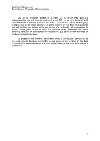 Departament d'Ensenyament
Consell Superior d'Avaluació del Sistema Educatiu




       Les dues primeres pretenen facilitar els coneixements generals
indispensables per enfrontar-se amb èxit a les TIC. La tercera dimensió està
centrada en l'ús d'Internet, el mitjà d'informació i comunicació que ha esdevingut ja
indispensable en la nostra societat. La quarta incideix en l'ús d'aquells programes
que cal conèixer per actuar sense por davant d'un ordinador: el processador de
textos, l'editor gràfic, el full de càlcul i la base de dades. Finalment, en l'última
dimensió hem pres en consideració el vessant ètic, que cal no deixar de banda en
qualsevol activitat educativa.

       La gradació entre primària i secundària afecta a la dificultat i complexitat de
les competències bàsiques de l'àmbit, la qual cosa és més evident en les dues
primeres dimensions o en la tercera, com es podrà comprovar en el llistat que ve a
continuació.




                                                                                    48
 