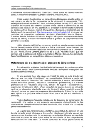 Departament d'Ensenyament
Consell Superior d'Avaluació del Sistema Educatiu

Conferència Nacional d'Educació 2000-2002. Debat sobre el sistema educatiu
català. Conclusions i propostes (Consell Superior d'Avaluació 2002).

        El pas següent fou identificar les competències bàsiques en aquells àmbits en
què encara no s'havia fet: tecnologies de la informació i comunicació (TIC),
ensenyaments artístics i educació física. A començaments de l'any 2002, el Consell
Superior d'Avaluació del Sistema Educatiu inicià l'estudi d'identificació de les
competències bàsiques en TIC, coordinat pel professor de la Universitat Autònoma
de Barcelona Pere Marquès (Estudi. Competències bàsiques en les tecnologies de
la informació i la comunicació: http://www.gencat.net/ense/csda/tic.ht), en el qual han
participat set comunitats autònomes (Astúries, Castella-La Manxa, Balears,
Canàries, Múrcia, País Basc i València; Aragó i La Rioja van intervenir en les fases
inicials del treball). L'estudi ha establert també la gradació de competències entre
primària i secundària.

       L'últim trimestre del 2002 es comencen també els estudis corresponents als
àmbits d'ensenyaments artístics i educació física, coordinats respectivament per
Sebastià Bardolet, director de l'Escola de Música de Vic i professor de la Universitat
de Vic, i Maria Antònia Cardona, professora de la UAB. Aquests estudis, que han
comptat amb la col·laboració de les comunitats de Múrcia i Balears, han conclòs la
fase d'identificació de les competències bàsiques respectives.


Metodologia per a la identificació i gradació de competències
       Tots els estudis empresos des de Catalunya han seguit les pautes marcades
en el primer de tots. S'han combinat diversos mètodes i tècniques d'investigació, tant
qualitatius com quantitatius.

       En una primera fase, els equips de treball de cada un dels àmbits han
elaborat una proposta d'identificació de competències bàsiques a partir del
currículum respectiu. Després s'han realitzat entrevistes a experts dels diferents
nivells educatius (primari, secundari, universitari, professional) i a d'altres
professionals de l'educació (Inspecció, serveis de suport i assessorament,
organismes i institucions etc.), s'han consultat els equips docents de diferents
centres col·laboradors distribuïts arreu del territori i s'han constituït grups de
discussió formats per persones procedents d'àmbits diferents. Tothom ha aportat la
seva opinió a la proposta d'identificació inicial, que s'ha vist així modificada i
enriquida.

      Fruit de l'aplicació d'aquesta metodologia de discussió, de concertació i de
negociació, s'ha arribat a una proposta consensuada d'identificació de les
competències bàsiques en cada un dels vuit àmbits, amb la qual s'ha conclòs la
primera fase del treball.

      La segona fase, fonamentada en la tècnica quantitativa, ha consistit en una
àmplia consulta social efectuada a través d'un qüestionari valoratiu, pensat per
demanar a una àmplia mostra de persones procedents dels diferents sectors de la
comunitat educativa la seva opinió sobre la importància de les competències
seleccionades en cada àmbit. La mostra consultada ha inclòs professionals de


                                                                                      5
 