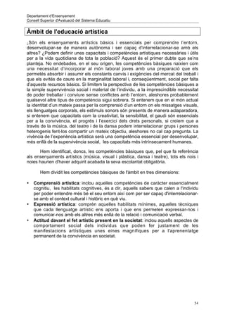 Departament d'Ensenyament
Consell Superior d'Avaluació del Sistema Educatiu


Àmbit de l'educació artística
¿ Són els ensenyaments artístics bàsics i essencials per comprendre l’entorn,
desenvolupar-se de manera autònoma i ser capaç d'interrelacionar-se amb els
altres? ¿Podem definir unes capacitats i competències artístiques necessàries i útils
per a la vida quotidiana de tota la població? Aquest és el primer dubte que se’ns
planteja. No endebades, en el seu origen, les competències bàsiques naixien com
una necessitat d’incorporar al món laboral joves amb una preparació que els
permetés absorbir i assumir els constants canvis i exigències del mercat del treball i
que els evités de caure en la marginalitat laboral i, conseqüentment, social per falta
d’aquests recursos bàsics. Si limitem la perspectiva de les competències bàsiques a
la simple supervivència social i material de l’individu, a la imprescindible necessitat
de poder treballar i conviure sense conflictes amb l’entorn, aleshores probablement
qualsevol altre tipus de competència sigui sobrera. Si entenem que en el món actual
la identitat d’un mateix passa per la comprensió d’un entorn on els missatges visuals,
els llenguatges corporals, els estímuls sonors són presents de manera aclaparadora,
si entenem que capacitats com la creativitat, la sensibilitat, el gaudi són essencials
per a la convivència, el progrés i l’exercici dels drets personals, si creiem que a
través de la música, del teatre i de la dansa podem interrelacionar grups i persones
heterogenis fent-los compartir un mateix objectiu, aleshores no cal cap pregunta. La
vivència de l’experiència artística serà una competència essencial per desenvolupar,
més enllà de la supervivència social, les capacitats més intrínsecament humanes.

      Hem identificat, doncs, les competències bàsiques que, pel que fa referència
als ensenyaments artístics (música, visual i plàstica, dansa i teatre), tots els nois i
noies haurien d'haver adquirit acabada la seva escolaritat obligatòria.

       Hem dividit les competències bàsiques de l'àmbit en tres dimensions:

•   Comprensió artística: inclou aquelles competències de caràcter essencialment
    cognitiu, les habilitats cognitives, és a dir, aquells sabers que calen a l'individu
    per poder entendre més bé el seu entorn així com per ser capaç d'interrelacionar-
    se amb el context cultural i històric en què viu.
•   Expressió artística: comprèn aquelles habilitats mínimes, aquelles tècniques
    que cada llenguatge artístic ens aporta i que ens permeten expressar-nos i
    comunicar-nos amb els altres més enllà de la relació i comunicació verbal.
•   Actitud davant el fet artístic present en la societat: inclou aquells aspectes de
    comportament social dels individus que poden fer justament de les
    manifestacions artístiques unes eines magnífiques per a l'aprenentatge
    permanent de la convivència en societat.




                                                                                      54
 