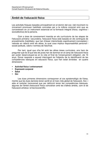 Departament d'Ensenyament
Consell Superior d'Avaluació del Sistema Educatiu




Àmbit de l'educació física

Les activitats físiques basades principalment en el domini del cos i del moviment no
únicament promouen habilitats concretes per a la millora corporal sinó que es
converteixen en un instrument essencial en la formació integral (física, cognitiva i
socioafectiva) de la persona.

       Com a àrea de coneixement inserida en els currículums de les etapes de
l'educació primària i secundària, l'educació física està basada en els continguts de
procediments (habilitats), que han d’ésser interioritzats cognitivament (conceptes) i
valorats en relació amb els altres, la qual cosa implica responsabilitat personal i
social (actituds, valors i normes) de l'alumnat.

      Per tant, igual que s'ha fet amb les altres àrees curriculars, ens hem de
preguntar què és el que tots els joves han de dominar en el camp de l’educació física
per poder desenvolupar-se en la vida al final de l’ensenyament obligatori, als 16
anys. Donar resposta a aquest interrogant és l'objectiu de la identificació de les
competències bàsiques en educació física, que han estat dividides en quatre
dimensions:

•   Activitat física i entrenament
•   Expressió corporal
•   Salut
•   Oci

       Les dues primeres dimensions corresponen al cos epistemològic de l'àrea,
mentre que les dues darreres tenen sentit en el marc més global de l'educació. Així, i
atès el caràcter transversal que per definició tenen les competències bàsiques,
algunes de l'àmbit d'educació física coincidiran amb les d'altres àmbits, com el de
l'educació artística i el tecnicocientífic.




                                                                                    59
 