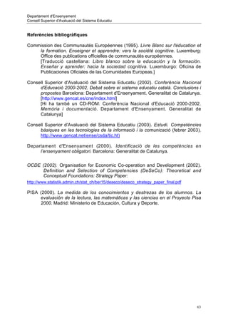 Departament d'Ensenyament
Consell Superior d'Avaluació del Sistema Educatiu


Referències bibliogràfiques

Commission des Communautés Européennes (1995). Livre Blanc sur l'éducation et
    la formation. Enseigner et apprendre: vers la société cognitive. Luxemburg:
    Office des publications officielles de communautés européennes.
    [Traducció castellana: Libro blanco sobre la educación y la formación.
    Enseñar y aprender: hacia la sociedad cognitiva. Luxemburgo: Oficina de
    Publicaciones Oficiales de las Comunidades Europeas.]

Consell Superior d'Avaluació del Sistema Educatiu (2002). Conferència Nacional
     d'Educació 2000-2002. Debat sobre el sistema educatiu català. Conclusions i
     propostes Barcelona: Departament d'Ensenyament. Generalitat de Catalunya.
     [http://www.gencat.es/cne/index.html]
     [Hi ha també un CD-ROM: Conferència Nacional d'Educació 2000-2002.
     Memòria i documentació. Departament d'Ensenyament. Generalitat de
     Catalunya]

Consell Superior d'Avaluació del Sistema Educatiu (2003). Estudi. Competències
     bàsiques en les tecnologies de la informació i la comunicació (febrer 2003).
     http://www.gencat.net/ense/csda/tic.ht)

Departament d'Ensenyament (2000). Identificació de les competències en
     l’ensenyament obligatori. Barcelona: Generalitat de Catalunya.


OCDE (2002). Organisation for Economic Co-operation and Development (2002).
      Definition and Selection of Competencies (DeSeCo): Theoretical and
      Conceptual Foundations: Strategy Paper:
http://www.statistik.admin.ch/stat_ch/ber15/deseco/deseco_strategy_paper_final.pdf

PISA (2000). La medida de los conocimientos y destrezas de los alumnos. La
     evaluación de la lectura, las matemáticas y las ciencias en el Proyecto Pisa
     2000. Madrid: Ministerio de Educación, Cultura y Deporte.




                                                                                     63
 