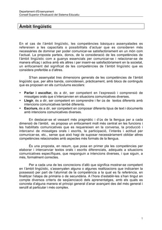 Departament d'Ensenyament
Consell Superior d'Avaluació del Sistema Educatiu



Àmbit lingüístic


En el cas de l’àmbit lingüístic, les competències bàsique s assenyalades es
refereixen a les capacitats o possibilitats d’actuar que es consideren més
necessàries de dominar per poder comunicar-se satisfactòriament en un món com
l’actual. La proposta parteix, doncs, de la consideració de les competències de
l’àmbit lingüístic com a guanys essencials per comunicar-se i relacionar-se de
manera eficaç i activa amb els altres i per inserir-se satisfactòriament en la societat,
un enfocament del significat de les competències de l’àmbit lingüístic que es
considera preferible a d’altres.

       S’han assenyalat tres dimensions generals de les competències de l’àmbit
lingüístic que, per altra banda, coincideixen, pràcticament, amb blocs de continguts
que es proposen en els currículums escolars:

•   Parlar i escoltar, és a dir, ser competent en l’expressió i comprensió de
    missatges orals que s’intercanvien en situacions comunicatives diverses.
•   Llegir, és a dir, ser competent en comprendre i fer ús de textos diferents amb
    intencions comunicatives també diferents.
•   Escriure, és a dir, ser competent en composar diferents tipus de text i documents
    amb intencions comunicatives diverses.

       En destacar-se el vessant més pragmàtic i d’ús de la llengua per a cada
dimensió de l’àmbit, es proposa un enfocament molt més centrat en les funcions i
les habilitats comunicatives que es requereixen en la conversa, la producció i
intercanvi de missatges orals i escrits, la participació, l’interès i actitud per
comunicar-se, etc., sense que això hagi de suposar necessàriament oblidar altres
competències relacionades amb aspectes més formals de la llengua.

      És una proposta, en resum, que posa en primer pla les competències per
elaborar i intercanviar textos orals i escrits diferenciats, adequats a situacions
comunicatives específiques, que responguin a intencions diverses, i que siguin, a
més, formalment correctes.

        Per a cada una de les concrecions d’allò que significa mostrar-se competent
en l’àmbit lingüístic, s’assenyalen alguna o algunes realitzacions que indicarien la
possessió per part de l’alumnat de la competència a la qual es fa referència, en
finalitzar l’etapa de primària o de secundària. A l’hora d’establir-les s’han tingut en
compte diversos criteris de seqüenciació dels aprenentatges, amb els quals es
concreta d’alguna manera el principi general d’anar avançant des del més general i
senzill al particular i més complex.




                                                                                       7
 