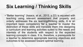 Six Learning / Thinking Skills
• “Better learning” (Isaacs, et al., 2013, p.22) is equated with
teaching using relevant assessment that properly and
orderly addresses the six learning/thinking skills. It is an
important basic competency for a teacher to master the
distinction of these skills and translate them into designing
a curriculum and learning activities suited to the needs and
interests of the students with respect to the expected
learning concepts in class. It is, therefore, a prerequisite for
a teacher to determine appropriate learning objectives and
outcomes to be assessed toward optimal learning.
 