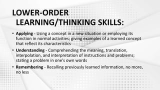 LOWER-ORDER
LEARNING/THINKING SKILLS:
• Applying - Using a concept in a new situation or employing its
function in normal activities; giving examples of a learned concept
that reflect its characteristics
• Understanding - Comprehending the meaning, translation,
interpolation, and interpretation of instructions and problems;
stating a problem in one's own words
• Remembering - Recalling previously learned information, no more,
no less
 