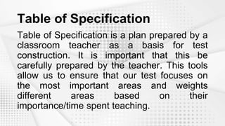 Table of Specification
Table of Specification is a plan prepared by a
classroom teacher as a basis for test
construction. It is important that this be
carefully prepared by the teacher. This tools
allow us to ensure that our test focuses on
the most important areas and weights
different areas based on their
importance/time spent teaching.
 
