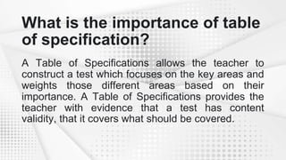 What is the importance of table
of specification?
A Table of Specifications allows the teacher to
construct a test which focuses on the key areas and
weights those different areas based on their
importance. A Table of Specifications provides the
teacher with evidence that a test has content
validity, that it covers what should be covered.
 