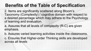 Benefits of the Table of Specification
2. Items are significantly scattered along Bloom’s
Taxonomy (Complexity) / cognitive domain with respect to
a desired percentage which may adhere to the Psychology
of learning and evaluation.
a. Assures that all levels of complexity (R-C) are given
emphasis.
b. Assures varied learning activities inside the classrooms.
c. Ensures that Higher-order Thinking skills are developed
across all levels
 