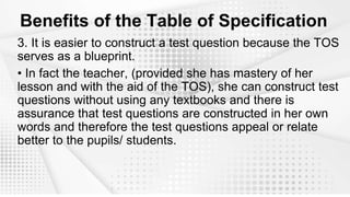 Benefits of the Table of Specification
3. It is easier to construct a test question because the TOS
serves as a blueprint.
• In fact the teacher, (provided she has mastery of her
lesson and with the aid of the TOS), she can construct test
questions without using any textbooks and there is
assurance that test questions are constructed in her own
words and therefore the test questions appeal or relate
better to the pupils/ students.
 