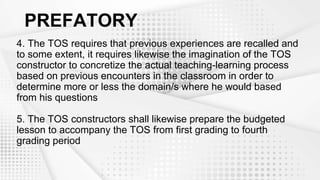 PREFATORY
4. The TOS requires that previous experiences are recalled and
to some extent, it requires likewise the imagination of the TOS
constructor to concretize the actual teaching-learning process
based on previous encounters in the classroom in order to
determine more or less the domain/s where he would based
from his questions
5. The TOS constructors shall likewise prepare the budgeted
lesson to accompany the TOS from first grading to fourth
grading period
 