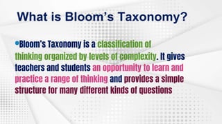 What is Bloom’s Taxonomy?
•Bloom’s Taxonomy is a classification of
thinking organized by levels of complexity. It gives
teachers and students an opportunity to learn and
practice a range of thinking and provides a simple
structure for many different kinds of questions
 