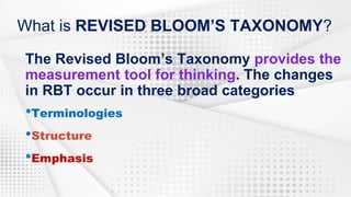 What is REVISED BLOOM’S TAXONOMY?
The Revised Bloom’s Taxonomy provides the
measurement tool for thinking. The changes
in RBT occur in three broad categories
•Terminologies
•Structure
•Emphasis
 