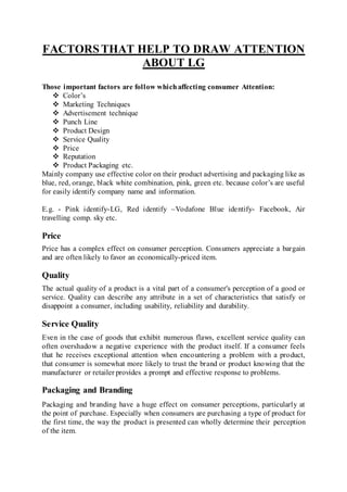 FACTORSTHAT HELP TO DRAW ATTENTION
ABOUT LG
Those important factors are follow whichaffecting consumer Attention:
 Color’s
 Marketing Techniques
 Advertisement technique
 Punch Line
 Product Design
 Service Quality
 Price
 Reputation
 Product Packaging etc.
Mainly company use effective color on their product advertising and packaging like as
blue, red, orange, black white combination, pink, green etc. because color’s are useful
for easily identify company name and information.
E.g. - Pink identify-LG, Red identify –Vodafone Blue identify- Facebook, Air
travelling comp. sky etc.
Price
Price has a complex effect on consumer perception. Consumers appreciate a bargain
and are often likely to favor an economically-priced item.
Quality
The actual quality of a product is a vital part of a consumer's perception of a good or
service. Quality can describe any attribute in a set of characteristics that satisfy or
disappoint a consumer, including usability, reliability and durability.
Service Quality
Even in the case of goods that exhibit numerous flaws, excellent service quality can
often overshadow a negative experience with the product itself. If a consumer feels
that he receives exceptional attention when encountering a problem with a product,
that consumer is somewhat more likely to trust the brand or product knowing that the
manufacturer or retailer provides a prompt and effective response to problems.
Packaging and Branding
Packaging and branding have a huge effect on consumer perceptions, particularly at
the point of purchase. Especially when consumers are purchasing a type of product for
the first time, the way the product is presented can wholly determine their perception
of the item.
 