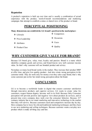 Reputation
A product's reputation is built up over time and is usually a combination of actual
experience with the product, word-of-mouth recommendations and marketing
campaigns that attempt to establish a status or shared view of the product or brand.
PERCEPTUAL POSITIONING
Many dimensions can establishthe LG brand’s positioninthe marketplace:
 Lifestyle  Competitors
 Price Leadership  Occasions
 Attributes  Users
 Product Class  Quality
WHY CUSTOMER GIVE VALUE FOR BRAND?
Because LG brand give, value, trust, loyalty and passion. Brand is a name which
identifies company goods and service, and brand knows very well customer income
value. So that’s why customer will use branded product and service.
Nowadays so many local brand works in the market. They increase their product MRP
at offer time, and give low quality product. And also create wrong perception in the
customer mind. They do work only for money even they sales copy brand, that’s why
some customer put on his/ her mind wrong perception about the brand.
CONCLUSION
LG is to become a worldwide leader in digital that ensures customer satisfaction
through innovative products and superior services. LG wants to create value for
customers, respect human dignity, become well in its field. Because Only Consumer
perception will provide positive and negative view about products & services, and at
present time every company does work over the consumer behavior. Because 21th
centaury industry has to set smart marketing and innovative technology in the market
then they will survive. Because customers need and competitors increase day by day.
Here company has to leave his old and traditional marketing techniques and they have
to use new marketing and selling techniques. Because customer wants everyday new
product which is make all thing easy and fast.
 
