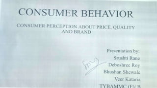CONSUMER BEHAVIOR
CONSUMER PERCEPTION ABOUT PRICE, QUALITY AND BRAND
Presentation by:
Srushti Rane
Deboshree Roy
Bhushan Shewale
Veer Kataria
TYBAMMC (E)/ B
 