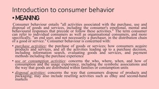 Introduction to consumer behavior
•MEANING:
Consumer behaviour entails "all activities associated with the purchase, use a...