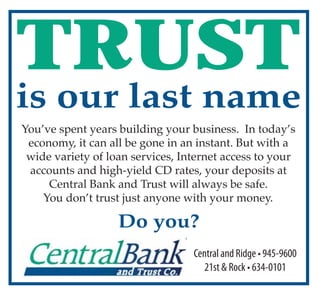 TRUST
is our last name
You’ve spent years building your business. In today’s
 economy, it can all be gone in an instant. But with a
 wide variety of loan services, Internet access to your
 accounts and high-yield CD rates, your deposits at
     Central Bank and Trust will always be safe.
    You don’t trust just anyone with your money.

                   Do you?
                                  Centralan d Ridge • 945-9600
                                     21st & Rock • 634-0101
 
