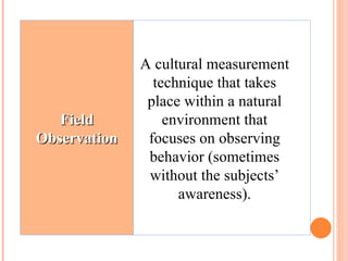 A cultural measurement technique that takes place within a natural environment that focuses on observing behavior (sometimes without the subjects’ awareness). Field Observation 