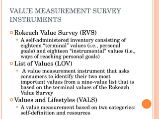 VALUE MEASUREMENT SURVEY INSTRUMENTS Rokeach Value Survey (RVS) A self-administered inventory consisting of eighteen “terminal” values (i.e., personal goals) and eighteen “instrumental” values (i.e., ways of reaching personal goals) List of Values (LOV) A value measurement instrument that asks consumers to identify their two most important values from a nine-value list that is based on the terminal values of the Rokeach Value Survey Values and Lifestyles (VALS) A value measurement based on two categories: self-definition and resources 
