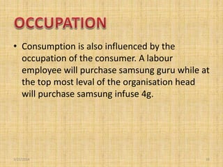 • Consumption is also influenced by the
occupation of the consumer. A labour
employee will purchase samsung guru while at
...