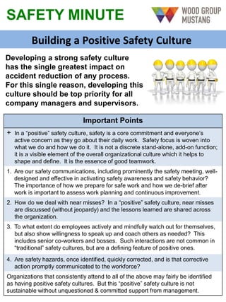 SAFETY MINUTE
Building a Positive Safety Culture
Important Points
+ In a “positive” safety culture, safety is a core commitment and everyone’s
active concern as they go about their daily work. Safety focus is woven into
what we do and how we do it. It is not a discrete stand-alone, add-on function;
it is a visible element of the overall organizational culture which it helps to
shape and define. It is the essence of good teamwork.
1. Are our safety communications, including prominently the safety meeting, well-
designed and effective in activating safety awareness and safety behavior?
The importance of how we prepare for safe work and how we de-brief after
work is important to assess work planning and continuous improvement.
2. How do we deal with near misses? In a “positive” safety culture, near misses
are discussed (without jeopardy) and the lessons learned are shared across
the organization.
3. To what extent do employees actively and mindfully watch out for themselves,
but also show willingness to speak up and coach others as needed? This
includes senior co-workers and bosses. Such interactions are not common in
“traditional” safety cultures, but are a defining feature of positive ones.
4. Are safety hazards, once identified, quickly corrected, and is that corrective
action promptly communicated to the workforce?
Organizations that consistently attend to all of the above may fairly be identified
as having positive safety cultures. But this “positive” safety culture is not
sustainable without unquestioned & committed support from management.
Developing a strong safety culture
has the single greatest impact on
accident reduction of any process.
For this single reason, developing this
culture should be top priority for all
company managers and supervisors.
 