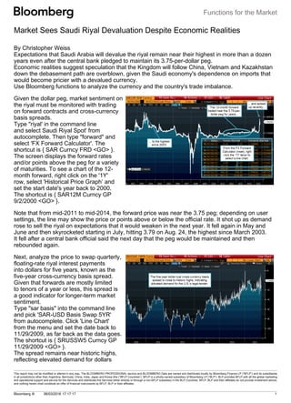 Functions for the Market
This report may not be modified or altered in any way. The BLOOMBERG PROFESSIONAL service and BLOOMBERG Data are owned and distributed locally by Bloomberg Finance LP (“BFLP”) and its subsidiaries
in all jurisdictions other than Argentina, Bermuda, China, India, Japan and Korea (the (“BFLP Countries”). BFLP is a wholly-owned subsidiary of Bloomberg LP (“BLP”). BLP provides BFLP with all the global marketing
and operational support and service for the Services and distributes the Services either directly or through a non-BFLP subsidiary in the BLP Countries. BFLP, BLP and their affiliates do not provide investment advice,
and nothing herein shall constitute an offer of financial instruments by BFLP, BLP or their affiliates.
Bloomberg ®       06/03/2016 17:17:17 1   
Market Sees Saudi Riyal Devaluation Despite Economic Realities
By Christopher Weiss
Expectations that Saudi Arabia will devalue the riyal remain near their highest in more than a dozen
years even after the central bank pledged to maintain its 3.75-per-dollar peg. 
Economic realities suggest speculation that the Kingdom will follow China, Vietnam and Kazakhstan
down the debasement path are overblown, given the Saudi economy's dependence on imports that
would become pricier with a devalued currency.
Use Bloomberg functions to analyze the currency and the country's trade imbalance.
Given the dollar peg, market sentiment on
the riyal must be monitored with trading
on forward contracts and cross-currency
basis spreads.
Type "riyal' in the command line
and select Saudi Riyal Spot' from
autocomplete. Then type "forward" and
select 'FX Forward Calculator'. The
shortcut is { SAR Curncy FRD <GO> }.
The screen displays the forward rates
and/or points above the peg for a variety
of maturities. To see a chart of the 12-
month forward, right click on the '1Y'
row, select 'Historical Price Graph’ and
set the start date's year back to 2000.
The shortcut is { SAR12M Curncy GP
9/2/2000 <GO> }.
Note that from mid-2011 to mid-2014, the forward price was near the 3.75 peg; depending on user
settings, the line may show the price or points above or below the official rate. It shot up as demand
rose to sell the riyal on expectations that it would weaken in the next year. It fell again in May and
June and then skyrocketed starting in July, hitting 3.79 on Aug. 24, the highest since March 2003.
It fell after a central bank official said the next day that the peg would be maintained and then
rebounded again.
Next, analyze the price to swap quarterly,
floating-rate riyal interest payments
into dollars for five years, known as the
five-year cross-currency basis spread.
Given that forwards are mostly limited
to tenors of a year or less, this spread is
a good indicator for longer-term market
sentiment. 
Type "sar basis" into the command line
and pick 'SAR-USD Basis Swap 5YR'
from autocomplete. Click 'Line Chart'
from the menu and set the date back to
11/29/2009, as far back as the data goes.
The shortcut is { SRUSSW5 Curncy GP
11/29/2009 <GO> }.
The spread remains near historic highs,
reflecting elevated demand for dollars
 