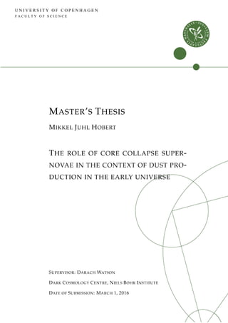 U N I V E R S I T Y O F C O P E N H A G E N
F A C U L T Y O F S C I E N C E
MASTER’S THESIS
MIKKEL JUHL HOBERT
THE ROLE OF CORE COLLAPSE SUPER-
NOVAE IN THE CONTEXT OF DUST PRO-
DUCTION IN THE EARLY UNIVERSE
SUPERVISOR: DARACH WATSON
DARK COSMOLOGY CENTRE, NIELS BOHR INSTITUTE
DATE OF SUBMISSION: MARCH 1, 2016
 