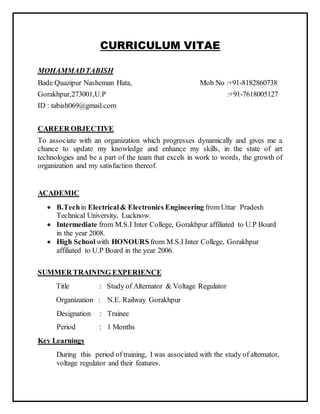 CURRICULUM VITAE
MOHAMMADTABISH
Bade Quazipur Nasheman Hata, Mob No :+91-8182860738
Gorakhpur,273001,U.P :+91-7618005127
ID : tabish069@gmail.com
CAREER OBJECTIVE
To associate with an organization which progresses dynamically and gives me a
chance to update my knowledge and enhance my skills, in the state of art
technologies and be a part of the team that excels in work to words, the growth of
organization and my satisfaction thereof.
ACADEMIC
 B.Techin Electrical& Electronics Engineering from Uttar Pradesh
Technical University, Lucknow.
 Intermediate from M.S.I Inter College, Gorakhpur affiliated to U.P Board
in the year 2008.
 High School with HONOURS from M.S.I Inter College, Gorakhpur
affiliated to U.P Board in the year 2006.
SUMMER TRAINING EXPERIENCE
Title : Study of Alternator & Voltage Regulator
Organization : N.E. Railway Gorakhpur
Designation : Trainee
Period : 1 Months
Key Learnings
During this period of training, I was associated with the study of alternator,
voltage regulator and their features.
 
