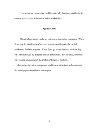 This signaling perspective could explain why firms pay dividends: to
convey good private information to the marketplace.
Agency Costs.
Dividend payments can be an instrument to monitor managers. When
firms pay dividends they often need to subsequently go to the capital
markets to fund the projects. When firms go to the financial markets they
will be scrutinized by different market participants. For instance, investors
will require an analysis of the creditworthiness of the firm.
Supporting this view, companies tend to near-simultaneously announce
dividend payments and raise new capital
8
 