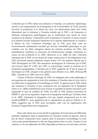 18
Discussion
L’infection par le VHC induit une résistance à l’insuline, un syndrome métabolique
associé à une augmentation de la lipogenèse et de la biosynthèse de VLDL pourrait
favoriser la production et le fitness du virus. Les observations faites chez l’hôte
démontrent que la résistance à l’insuline induite par le VHC a de fréquentes et
sérieuses conséquences pathologiques qui se manifestent sous forme de stress
oxydant ou de stéatose. L’interaction entre la résistance à l’insuline, le stress oxydant
et la stéatose favorise fortement l’induction de la réponse inflammatoire et conduit à
la fibrose du foie. L’infection chronique par le VHC peut donc créer un
environnement extrêmement oxydatif qui favorise l’instabilité génomique, et qui,
combiné avec les effets mitogènes directs de certaines protéines du VHC, doit
probablement contribuer au processus de transformation maligne conduisant au
cancer du foie (Caldwell et al., 2004 ; McGivern et al., 2008). En effet, l’infection
chronique par le VHC est un facteur de risque majeur pour le développement d’un
CHC (carcinome hépato-cellulaire); chaque année, 4-5% des patients infectés par le
VHC développent un CHC. Des marqueurs sérologiques de l’infection par le VHC
sont trouvés dans 27 à 80% des CHC, ce pourcentage variant en fonction de la
localisation géographique. L’infection par le VHC augmente de 17 fois le risque de
développer un CHC comparé à des patients sains (Donato et al., 2002 ; El-Serag HB
2002 ; Imazeki et al., 2003 ; Sun et al., 2003).
Comme l’infection chronique du VHC est impliquée dans cette pathologie, il
est important de comprendre le rôle de la résistance à l’insuline dans le cycle viral et
ces effets dans la lipogenèse et l’assemblage de VLDL. Il apparait que le VHC induit
une résistance à l’insuline et par conséquent une sur-régulation de la lipogenèse
(Alaei et al., 2008) probablement pour fournir la quantité de lipides nécessaire pour
augmenter le taux de synthèse de VLDL. En effet, le VHC permet l’activation de
SREBP-1c, qui est un régulateur majeur de la lipogenèse induite par l’insuline (Oem
et al., 2008). Cependant la lipogenèse n’est pas régulée uniquement par la voie
insuline/SREBP-1c, mais également par la signalisation du glucose (Dentin et al.,
2005), suggérant que le VHC peut sur-réguler cette voie de signalisation afin
d’assurer l’augmentation de la lipogenèse.
Dans cette étude nous avons étudié la régulation de l’expression de différentes
protéines impliquées dans la signalisation de l’insuline comme du glucose, dans le
but de mieux comprendre leurs impacts dans le processus d’assemblage, le cycle
viral et plus particulièrement le rôle des lipoprotéines dans ce cycle. Comme le seul
système in vitro de réplication du VHC disponible est basé sur un seul isolat viral très
 