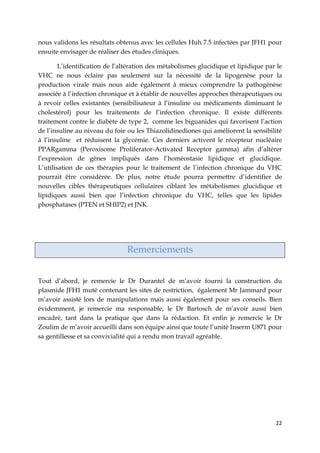 22
nous validons les résultats obtenus avec les cellules Huh 7.5 infectées par JFH1 pour
ensuite envisager de réaliser des études cliniques.
L’identification de l’altération des métabolismes glucidique et lipidique par le
VHC ne nous éclaire pas seulement sur la nécessité de la lipogenèse pour la
production virale mais nous aide également à mieux comprendre la pathogénèse
associée à l’infection chronique et à établir de nouvelles approches thérapeutiques ou
à revoir celles existantes (sensibilisateur à l’insuline ou médicaments diminuant le
cholestérol) pour les traitements de l’infection chronique. Il existe différents
traitement contre le diabète de type 2, comme les biguanides qui favorisent l’action
de l’insuline au niveau du foie ou les Thiazolidinediones qui améliorent la sensibilité
à l’insuline et réduisent la glycémie. Ces derniers activent le récepteur nucléaire
PPARgamma (Peroxisome Proliferator-Activated Receptor gamma) afin d’altérer
l’expression de gènes impliqués dans l’homéostasie lipidique et glucidique.
L’utilisation de ces thérapies pour le traitement de l’infection chronique du VHC
pourrait être considérée. De plus, notre étude pourra permettre d’identifier de
nouvelles cibles thérapeutiques cellulaires ciblant les métabolismes glucidique et
lipidiques aussi bien que l’infection chronique du VHC, telles que les lipides
phosphatases (PTEN et SHIP2) et JNK.
Remerciements
Tout d’abord, je remercie le Dr Durantel de m’avoir fourni la construction du
plasmide JFH1 muté contenant les sites de restriction, également Mr Jammard pour
m’avoir assisté lors de manipulations mais aussi également pour ses conseils. Bien
évidemment, je remercie ma responsable, le Dr Bartosch de m’avoir aussi bien
encadré, tant dans la pratique que dans la rédaction. Et enfin je remercie le Dr
Zoulim de m’avoir accueilli dans son équipe ainsi que toute l’unité Inserm U871 pour
sa gentillesse et sa convivialité qui a rendu mon travail agréable.
 