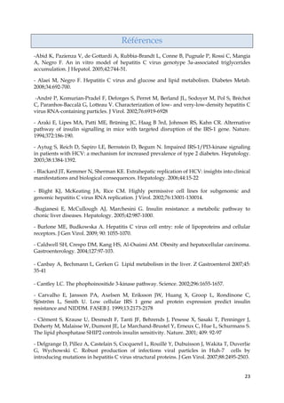 23
Références
-Abid K, Pazienza V, de Gottardi A, Rubbia-Brandt L, Conne B, Pugnale P, Rossi C, Mangia
A, Negro F. An in vitro model of hepatitis C virus genotype 3a-associated triglycerides
accumulation. J Hepatol. 2005;42:744-51.
- Alaei M, Negro F. Hepatitis C virus and glucose and lipid metabolism. Diabetes Metab.
2008;34:692-700.
-André P, Komurian-Pradel F, Deforges S, Perret M, Berland JL, Sodoyer M, Pol S, Bréchot
C, Paranhos-Baccalà G, Lotteau V. Characterization of low- and very-low-density hepatitis C
virus RNA-containing particles. J Virol. 2002;76:6919-6928
- Araki E, Lipes MA, Patti ME, Brüning JC, Haag B 3rd, Johnson RS, Kahn CR. Alternative
pathway of insulin signalling in mice with targeted disruption of the IRS-1 gene. Nature.
1994;372:186-190.
- Aytug S, Reich D, Sapiro LE, Bernstein D, Begum N. Impaired IRS-1/PI3-kinase signaling
in patients with HCV: a mechanism for increased prevalence of type 2 diabetes. Hepatology.
2003;38:1384-1392.
- Blackard JT, Kemmer N, Sherman KE. Extrahepatic replication of HCV: insights into clinical
manifestations and biological consequences. Hepatology. 2006;44:15-22
- Blight KJ, McKeating JA, Rice CM. Highly permissive cell lines for subgenomic and
genomic hepatitis C virus RNA replication. J Virol. 2002;76:13001-130014.
-Bugianesi E, McCullough AJ, Marchesini G. Insulin resistance: a metabolic pathway to
chonic liver diseases. Hepatology. 2005;42:987-1000.
- Burlone ME, Budkowska A. Hepatitis C virus cell entry: role of lipoproteins and cellular
receptors. J Gen Virol. 2009; 90: 1055-1070.
- Caldwell SH, Crespo DM, Kang HS, Al-Osaimi AM. Obesity and hepatocellular carcinoma.
Gastroenterology. 2004;127:97-103.
- Canbay A, Bechmann L, Gerken G Lipid metabolism in the liver. Z Gastroenterol 2007;45:
35-41
- Cantley LC. The phophoinositide 3-kinase pathway. Science. 2002;296:1655-1657.
- Carvalho E, Jansson PA, Axelsen M, Eriksson JW, Huang X, Groop L, Rondinone C,
Sjöström L, Smith U. Low cellular IRS 1 gene and protein expression predict insulin
resistance and NIDDM. FASEB J. 1999;13:2173-2178
- Clément S, Krause U, Desmedt F, Tanti JF, Behrends J, Pesesse X, Sasaki T, Penninger J,
Doherty M, Malaisse W, Dumont JE, Le Marchand-Brustel Y, Erneux C, Hue L, Schurmans S.
The lipid phosphatase SHIP2 controls insulin sensitivity. Nature. 2001; 409: 92-97
- Delgrange D, Pillez A, Castelain S, Cocquerel L, Rouillé Y, Dubuisson J, Wakita T, Duverlie
G, Wychowski C. Robust production of infections viral particles in Huh-7 cells by
introducing mutations in hepatitis C virus structural proteins. J Gen Virol. 2007;88:2495-2503.
 