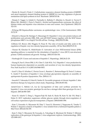 24
- Dentin R, Girard J, Postic C. Carbohydrate responsive element binding protein (ChREBP)
and sterol regulatory element binding protein-1c (SREBP-1c): two key regulators of glucose
metabolism and lipid synthesis in liver. Biochimie. 2005;87:81-86
- Donato F, Tagger A, Gelatti U, Parrinello G, Boffetta P, Albertini A, Decarli A, Trevisi P,
Ribero ML, Martelli C, Porru S, Nardi G. Alcohol and hepatocellular carcinoma: the effect of
lifetime intake and hepatitis virus infections in men and women. Am J Epidemiol. 2002;155:
323-331
- El-Serag HB Hepatocellular carcinoma: an epidemiologic view. J Clin Gastroenterol. 2002;
35:72-78
- Erhardt A, Hassan M, Heintges T, Häussinger D. Hepatitis C virus core protein induces cell
proliferation and activates ERK, JNK, and p38 MAP kinases together with the MAP kinase
phosphatase MKP-1 in a HepG2 Tet-Off cell line. Virology. 2002;292:272-284.
-Gibbons GF, Brown AM, Wiggins D, Pease R. The roles of insulin and fatty acids in the
regulation of hepatic very-low-density lipoprotein assembly. J R Soc Med.2002;95:23-32.
- Hassan M, Ghozlan H, Abdel-Kader O. Activation of c-Jun NH2-terminal kinase (JNK)
signaling pathway is essential for the stimulation of hepatitis C virus (HCV) non-structural
protein 3 (NS3)-mediated cell growth. Virology. 2005;333:324-336.
- Hoofnagle JH. Course and outcome of hepatitis C. Hepatology. 2002;36:21-29.
- Huang H, Sun F, Owen DM, Li W, Chen Y, Gale M Jr, Ye J. Hepatitis C virus production by
human hepatocytes dependent on assembly and secretion of very low-density lipoproteins.
Proc Natl Acad Sci U S A.2007;104:5848-5853.
- Icard V, Diaz O, Scholtes C, Perrin-Cocon L, Ramière C, Bartenschlager R, Penin F, Lotteau
V, André P. Secretion of hepatitis C virus envelope glycoproteins depends on assembly of
apoloprotein B positive lipoproteins. Plos. 2009;4:1-13.
- Imazeki F, Yokosuka O, Fukai K, Saisho H. Favorable prognosis of chronic hepatitis C after
interferon therapy by long-term cohort study. Hepatology. 2003;38:493-502.
-Jackel-Cram C, Babiuk LA, Liu Q. Up-regulation of fatty acid synthase promoter by
hepatitis C virus core protein: genotype-3a core has a stronger effect than genotype-1b core. J
Hepatol. 2007;46:985-1007.
- Kasai D, Adachi T, Deng L, Nagano-Fujii M, Sada K, Ikeda M, Kato N, Ide YH, Shoji I,
Hotta H. HCV replication suppresses cellular glucose uptake through down-regulation of
cell surface expression of glucose transporters. J Hepatol. 2009;50:883–894.
- Kato T, Furusaka A, Miyamoto M, Date T, Yasui K, Hiramoto J, Nagayama K, Tanaka T,
Wakita T. Sequence analysis of hepatitis C virus isolated from a fulminant hepatitis patient. J
Med Virol. 2001;64:334-339.
- Kato T, Date T, Miyamoto M, Furusaka A, Tokushige K, Mizokami M, Wakita T. Efficient
replication of the genotype 2a hepatitis C virus subgenomic replicon. Gastroenterology. 2003;
125:1808-1817.
 