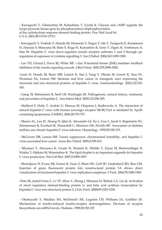 25
- Kawaguchi T, Takenoshita M, Kabashima T, Uyeda K. Glucose and cAMP regulate the
Ltype pyruvate kinase gene by phosphorylation/dephosphorylation
of the carbohydrate response element binding protein. Proc Natl Acad Sci
U S A. 2001;98:13710-13715.
- Kawaguchi T, Yoshida T, Harada M, Hisamoto T, Nagao Y, Ide T, Taniguchi E, Kumemura
H, Hanada S, Maeyama M, Baba S, Koga H, Kumashiro R, Ueno T, Ogata H, Yoshimura A,
Sata M. Hepatitis C virus down-regulates insulin receptor subtrates 1 and 2 through up-
regulation of supressor of cytokine signalling 3. Am J Pathol. 2004;165:1499-1508.
- Lee YH, Giraud J, Davis RJ, White MF. c-Jun N-terminal kinase (JNK) mediates feedback
inhibition of the insulin signaling cascade. J Biol Chem. 2003;278:2896-2902.
-Lerat H, Honda M, Bears MR, Loesch K, Sun J, Yang Y, Okuda M, Gosert R, Xiao SY,
Weinman SA, Lemon SM. Steatosis and liver cancer in transgenic mice expressing the
structural and non structural proteins of hepatitis C virus. Gastroenterology. 2002;122:352-
365.
- Liang TJ, Rehermann B, Seeff LB, Hoofnagle JH. Pathogenesis, natural history, treatment,
and prevention of hepatitis C. Ann Intern Med. 2000;132:296-305.
- Maillard P, Huby T, Andréo U, Moreau M, Chapman J, Budkowska A. The interaction of
natural hepatitis C virus with human scavenger receptor SR-BI/Cla1 is mediated by ApoB-
containing lipoproteins. FASEB J. 2006;20:735-757.
- Mason AL, Lau JY, Hoang N, Qian K, Alexander GJ, Xu L, Guo L, Jacob S, Regenstein FG,
Zimmerman R, Everhart JE, Wasserfall C, Maclaren NK, Perrillo RP. Association of diabetes
mellitus ans chronic hepatitis C virus infection. Hepatology. 1999;29:328-333.
- McGivern DR, Lemon SM. Tumor suppressors, chromosomal instability, and hepatitis C
virus-associated liver cancer. Annu Rev Pathol. 2009;4:399-415.
- Miyanari Y, Atsuzawa K, Usuda N, Watashi K, Hishiki T, Zayas M, Bartenschlager R,
Wakita T, Hijikata M, Shimotohno K. The lipid droplet is an important organelle for hepatitis
C virus production. Nat Cell Biol. 2007;9:1089-1097.
- Moradpour D, Evans MJ, Gosert R, Yuan Z, Blum HE, Goff SP, Lindenbach BD, Rice CM.
Insertion of green fluorescent protein into nonstructural protein 5A allows direct
visualization of functional hepatitis C virus replication complexes. J Virol. 2004;78:7400-7409.
-Oem JK, Jackel-Cram C, Li YP, Zhou Y, Zhong J, Shimano H, Babiuk LA, Liu Q. Activation
of sterol regulatory element-binding protein 1c and fatty acid synthase transcription by
hepatitis C virus non-structural protein 2. J Gen Virol. 2008;89:1225-1230.
- Okabayashi Y, Maddux BA, McDonald AR, Logsdon CD, Williams JA, Goldfine ID.
Mechanisms of insulin-induced insulin-receptor downregulation. Decrease of receptor
biosynthesis ans mRNA levels. Diabetes. 1989;38:182-187.
 
