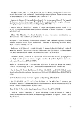 26
- Park KJ, Choi SH, Choi DH, Park JM, Yie SW, Lee SY, Hwang SB. Hepatitis C virus NS5A
protein modulates c-Jun N-terminal kinase through interaction with tumor necrosis factor
receptor-associated factor 2. J Biol Chem. 2003;278:30711-30718.
- Pazienza V, Clément S, Pugnale P, Conzelman S, Foti M, Mangia A, Negro F. The hepatitis
C virus core protein of genotypes 3a and 1b downregulates insulin receptor substrate 1
through genotype-specific mechanisms. Hepatology. 2007;45:1164-71.
- Petit JM, Bour JB, Galland-Jos C, Minello A, Verges B, Guiguet M, Brun JM, Hillon P. Risk
factors for diabetes mellitus and early insulin resistance in chronic hepatitis C. J Hepatol.
2001;35:279-283.
- Pham TN, Michalak TI. Occult hepatits C virus persistence: identification and
characteristics. MLO Med Lab Obs. 2006;38:20-22.
-Pringle CR. Virus taxonomy. The universal system of virus taxonomy, updated to include
the new proposals ratified by the International Committee on Toxonomy of viruses during
1998. Arch Virol 1999;144:421-429.
- Radkowski M, Wilkinson J, Nowicki M, Adair D, Vargas H, Ingui C, Rakela J, Laskus T.
Search for hepatitis C virus negative-strand RNA sequences and analysis of viral sequences in
the central nervous system: evidence of replication. J Virol. 2002;76:600-608.
- Renström F, Burén J, Svensson M, Eriksson JW. Insulin resistance induced by high glucose
and high insulin precedes insulin receptor substrate 1 protein depletion in human
adipocytes. Metabolism. 2007;56:190-198.
-Rice CM. Flaviviridae : the viruses and their replication. In:Fields BN, Knipe DM, Howley
PM et al. Fields Virology, 3rd en, vol 1, Philadelphia: Lippincott-Raven. 1996:931-959.
- Rui L, Yuan M, Frantz D, Shoelson S, White MF. SOCS-1 and SOCS-3 block insulin
signaling by ubiquitin-mediated degradation of IRS1 and IRS2. J Biol Chem. 2002;277:42394-
42398.
-Steff LB. Natural history of chronic hepatitis C. Hepatology. 2002;36:35-46.
- Sun CA, Wu DM, Lin CC, Lu SN, You SL, Wang LY, Wu MH, Chen CJ Incidence and
cofactors of hepatitis C virus-related hepatocellular carcinoma: a prospective study of 12,008
men in Taiwan. Am J Epidemiol. 2003;157:674-82.
-Taha C, Klip A. The insulin signaling pathway. J Membr Biol. 1999;169:1-12.
- Vento S, Cainelli F, Mirandola F, Cosco L, Di Perri G, Solbiati M, Ferraro T, Concia E.
Fulminant hepatitis on withdrawal of chemotherapy in carriers of hepatitis C virus. Lancet.
1996;347:92-93.
 