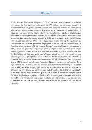 3
Résumé
L’infection par le virus de l’hépatite C (VHC) est une cause majeure de maladies
chroniques du foie avec une estimation de 170 millions de personnes infectées à
travers le monde. La gravité des maladies du foie associées au virus est très variable
allant d’une inflammation minime à la cirrhose et le carcinome hépato-cellulaire. Il
s’agit du seul virus connu pour perturber les métabolismes lipidique et glucidique
entrainant le développement de stéatose, de diabète de type 2 et/ou d’une résistance
à insuline. Les mécanismes par lesquels le VHC altère ces deux voies métaboliques
sont encore peu connus. Dans cette étude nous avons analysé la régulation de
l’expression de certaines protéines impliquées dans la voie de signalisation de
l’insuline ainsi que dans celle du glucose dans un contexte d’infection ou non par le
VHC. Pour les protéines impliquées dans la signalisation insuline, nous avons
montré que le récepteur à l’insuline ainsi que son substrat étaient sous-régulés lors
de l’infection, et que des protéines régulant négativement cette voie, comme
l’homologue de la phosphatase et de la tensine deleté du chromosome 10 (PTEN),
l’inositol 5’-phosphatase contenant un domaine SH2 (SHIP2) et la C-Jun N-terminal
kinase (JNK) étaient induites par l’infection. Nous avons montré qu’en plus de la
signalisation de l’insuline, celle du glucose était également modifiée par l’infection
par le VHC, en effet, le principal facteur de transcription sensible au glucose, la
protéine liant l’élément de réponse aux carbohydrates (ChREBP) est sur-régulé.
L’ensemble de ces résultats montre que le VHC ciblerai et modulerai l’expression et
l’activité de plusieurs protéines cellulaires afin d’induire une résistance à l’insuline
favorable à la réplication virale. Ces résultats ont été obtenus dans un système
d’infection par le VHC in vitro, il serait important de les valider dans des études
cliniques.
 