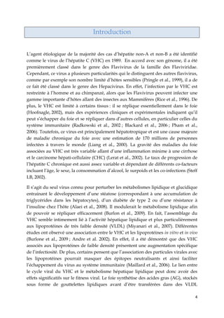 4
Introduction
L’agent étiologique de la majorité des cas d’hépatite non-A et non-B a été identifié
comme le virus de l’hépatite C (VHC) en 1989. En accord avec son génome, il a été
premièrement classé dans le genre des Flavivirus de la famille des Flaviviridae.
Cependant, ce virus a plusieurs particularités qui le distinguent des autres flavivirus,
comme par exemple son nombre limité d’hôtes sensibles (Pringle et al., 1999), il a de
ce fait été classé dans le genre des Hepacivirus. En effet, l’infection par le VHC est
restreinte à l’homme et au chimpanzé, alors que les Flavivirus peuvent infecter une
gamme importante d’hôtes allant des insectes aux Mammifères (Rice et al., 1996). De
plus, le VHC est limité à certains tissus : il se réplique essentiellement dans le foie
(Hoofnagle, 2002), mais des expériences cliniques et expérimentales indiquent qu’il
peut s’échapper du foie et se répliquer dans d’autres cellules, en particulier celles du
système immunitaire (Radkowski et al., 2002 ; Blackard et al., 2006 ; Pham et al.,
2006). Toutefois, ce virus est principalement hépatotropique et est une cause majeure
de maladie chronique du foie avec une estimation de 170 millions de personnes
infectées à travers le monde (Liang et al., 2000). La gravité des maladies du foie
associées au VHC est très variable allant d’une inflammation minime à une cirrhose
et le carcinome hépati-cellulaire (CHC) (Lerat et al., 2002). Le taux de progression de
l’hépatite C chronique est aussi assez variable et dépendant de différents co-facteurs
incluant l’âge, le sexe, la consommation d’alcool, le surpoids et les co-infections (Steff
LB, 2002).
Il s’agit du seul virus connu pour perturber les métabolismes lipidique et glucidique
entrainant le développement d’une stéatose (correspondant à une accumulation de
triglycérides dans les hépatocytes), d’un diabète de type 2 ou d’une résistance à
l’insuline chez l’hôte (Alaei et al., 2008). Il modulerait le métabolisme lipidique afin
de pouvoir se répliquer efficacement (Burlon et al., 2009). En fait, l’assemblage du
VHC semble intimement lié à l’activité hépatique lipidique et plus particulièrement
aux lipoprotéines de très faible densité (VLDL) (Miyanari et al., 2007). Différentes
études ont observé une association entre le VHC et les lipoprotéines in vitro et in vivo
(Burlone et al., 2009 ; Andre et al. 2002). En effet, il a été démontré que des VHC
associés aux lipoprotéines de faible densité présentent une augmentation spécifique
de l’infectiosité. De plus, certains pensent que l’association des particules virales avec
les lipoprotéines pourrait masquer des épitopes neutralisants et ainsi faciliter
l’échappement du virus au système immunitaire (Maillard et al., 2006). Le lien entre
le cycle viral du VHC et le métabolisme hépatique lipidique peut donc avoir des
effets significatifs sur le fitness viral. Le foie synthétise des acides gras (AG), stockés
sous forme de gouttelettes lipidiques avant d’être transférées dans des VLDL
 
