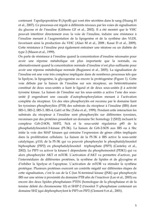 5
contenant l’apolipoprotéine B (ApoB) qui vont être sécrétées dans le sang (Huang H
et al., 2007). Ce processus est régulé à différents niveaux par les voies de signalisation
du glucose et de l’insuline (Gibbons GF et al., 2002). Il a été montré que le VHC
pouvait interférer directement avec la voie de l’insuline, induire une résistance à
l’insuline menant à l’augmentation de la lipogenèse et de la synthèse des VLDL
favorisant ainsi la production du VHC (Alaei M et al., 2008 ; Kasai D et al., 2009).
Cette résistance à l’insuline peut également entrainer une stéatose ou un diabète de
type 2 (Mason et al., 1999).
On parle de résistance à l’insuline quand la concentration d’insuline nécessaire pour
avoir une réponse métabolique est plus importante que la normale, ou
alternativement quand la concentration normale d’insuline n’est plus suffisante pour
avoir une réponse métabolique normale (Bugianesi et al., 2005). La signalisation de
l’insuline est une voie très complexe impliquée dans de nombreux processus tels que
la lipolyse, la lipogenèse, la glycogenèse ou encore la protéogenèse (Figure 1). Cette
voie débute par la liaison de l’insuline sur son récepteur, un hétérotétramère
constitué de deux sous-unités α liant le ligand et de deux sous-unités β à activité
tyrosine kinase. La liaison de l’insuline sur les sous-unités α active l’une des sous-
unité β engendrant une cascade d’autophosphorylation menant à l’activation
complète du récepteur. Un des sites phosphorylés est reconnu par le domaine liant
les tyrosines phosphorylées (PTB) des substrats du récepteur à l’insuline (IRS) dont
IRS-1, IRS-2, IRS-3, IRS-4, Gab1 et Shc (Taha et al., 1999). Pendant cette interaction les
substrats du récepteur à l’insuline sont phosphorylés sur différentes tyrosines,
reconnues par des protéines possédant un domaine Src homology 2 (SH2) incluant le
complexe Grb-2-SOS, SHP2, Nck et la sous-unité régulatrice p85 de la
phosphatidylinositol-3-kinase (PI-3K). La liaison de Grb-2-SOS aux IRS ou à Shc
initie la voie des MAP kinases qui entraine l’expression de gènes cibles impliqués
dans la prolifération cellulaire. La liaison de la PI-3K à IRS active la sous-unité
catalytique, p110, de la PI-3K qui va pouvoir phosphoryler le phosphatidylinositol
biphosphate (PIP2) en phosphatidylinositol triphosphate (PIP3) (Canteley et al.,
2002). Le PIP3 va activer la kinase-1 dépendante du phosphoinositol (PDK1) qui va
alors phosphoryler AKT et mTOR. L’activation d’AKT va permettre d’activer, par
l’intermédiaire de différentes protéines, la synthèse de lipides et de glycogène et
d’inhiber la lipolyse et l’apoptose. L’activation de mTOR va stimuler la synthèse
protéique. Plusieurs protéines exercent un contrôle négatif sur différentes étapes de
cette signalisation, c’est le cas de la C-Jun N-terminal kinase (JNK) qui phosphoryle
IRS sur une sérine à proximité du domaine PTB afin de l’inactiver (Lee et al., 2003) ou
encore des deux lipides phosphatases PTEN (homologue de la phosphatase et de la
tensine déleté du chromosome 10) et SHIP-2 (l’inositol 5’-phosphatase contenant un
domaine SH2 )qui déphosphorylent le PIP3 en PIP2 (Clement S et al., 2001).
 