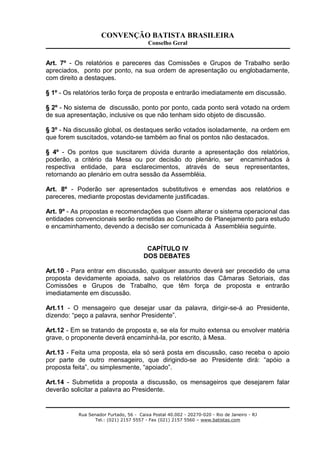 CONVENÇÃO BATISTA BRASILEIRA
Conselho Geral
Art. 7º - Os relatórios e pareceres das Comissões e Grupos de Trabalho serão
apreciados, ponto por ponto, na sua ordem de apresentação ou englobadamente,
com direito a destaques.
§ 1º - Os relatórios terão força de proposta e entrarão imediatamente em discussão.
§ 2º - No sistema de discussão, ponto por ponto, cada ponto será votado na ordem
de sua apresentação, inclusive os que não tenham sido objeto de discussão.
§ 3º - Na discussão global, os destaques serão votados isoladamente, na ordem em
que forem suscitados, votando-se também ao final os pontos não destacados.
§ 4º - Os pontos que suscitarem dúvida durante a apresentação dos relatórios,
poderão, a critério da Mesa ou por decisão do plenário, ser encaminhados à
respectiva entidade, para esclarecimentos, através de seus representantes,
retornando ao plenário em outra sessão da Assembléia.
Art. 8º - Poderão ser apresentados substitutivos e emendas aos relatórios e
pareceres, mediante propostas devidamente justificadas.
Art. 9º - As propostas e recomendações que visem alterar o sistema operacional das
entidades convencionais serão remetidas ao Conselho de Planejamento para estudo
e encaminhamento, devendo a decisão ser comunicada à Assembléia seguinte.
CAPÍTULO IV
DOS DEBATES
Art.10 - Para entrar em discussão, qualquer assunto deverá ser precedido de uma
proposta devidamente apoiada, salvo os relatórios das Câmaras Setoriais, das
Comissões e Grupos de Trabalho, que têm força de proposta e entrarão
imediatamente em discussão.
Art.11 - O mensageiro que desejar usar da palavra, dirigir-se-á ao Presidente,
dizendo: “peço a palavra, senhor Presidente”.
Art.12 - Em se tratando de proposta e, se ela for muito extensa ou envolver matéria
grave, o proponente deverá encaminhá-la, por escrito, à Mesa.
Art.13 - Feita uma proposta, ela só será posta em discussão, caso receba o apoio
por parte de outro mensageiro, que dirigindo-se ao Presidente dirá: “apóio a
proposta feita”, ou simplesmente, “apoiado”.
Art.14 - Submetida a proposta a discussão, os mensageiros que desejarem falar
deverão solicitar a palavra ao Presidente.
Rua Senador Furtado, 56 - Caixa Postal 40.002 - 20270-020 - Rio de Janeiro - RJ
Tel.: (021) 2157 5557 - Fax (021) 2157 5560 – www.batistas.com
 