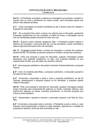 CONVENÇÃO BATISTA BRASILEIRA
Conselho Geral
Art.15 - O Presidente concederá a palavra ao mensageiro que primeiro a solicitar e,
quando dois ou mais a solicitarem ao mesmo tempo, será concedida àquele que
estiver mais distante da Mesa.
§ 1º – Cada mensageiro só poderá manifestar-se até 2 (duas) vezes em relação à
proposta em discussão.
§ 2º – Se a proposta ficar sobre a mesa e ao retornar para a discussão, apresentar
mudanças substanciais em seu conteúdo, a critério da mesa, o mensageiro que já
tiver se manifestado poderá inscrever-se mais uma vez.
Art.16 - Quando muitos oradores desejarem falar, o Presidente poderá ordenar a
abertura de inscrições, o que será feito por um dos secretários, sendo concedida a
palavra rigorosamente pela ordem de inscrições.
Art. 17 - O plenário poderá limitar o número de inscrições e o tempo dos oradores.
(anteriormente: Por decisão do plenário poderá ser limitado o tempo dos oradores).
Art.18 - Feita uma proposta e posta em discussão, qualquer mensageiro poderá
apresentar uma proposta substitutiva, ou seja, uma proposta baseada na que
originalmente foi feita, que não altere seu sentido e alcance.
§ 1º - Uma proposta substitutiva não poderá contrariar fundamentalmente a proposta
original.
§ 2º - Uma vez recebida pela Mesa, a proposta substitutiva, a discussão passará a
ser feita em torno dela.
§ 3º - Encerrada a discussão e posta a votos a proposta substitutiva, se ela for
vitoriosa, desaparecerá a proposta original; se for derrotada, a proposta original
voltará à discussão.
Art.19 - Feita uma proposta e colocada em discussão, qualquer mensageiro poderá
propor emendas para acrescentar-lhe palavras ou frases, emendas aditivas, para
suprimir-lhe palavras ou frases, emendas supressivas, ou formular proposta que
inclua as duas hipóteses.
§ 1º - Apresentada e apoiada a emenda, a discussão passará a ser feita em torno
dela.
§ 2º - Encerrada a discussão sobre a emenda, o Presidente a porá a votos, e, caso
vitoriosa, será acrescentada à original ou dela subtraída, seguindo-se a votação da
proposta em plenário, tenha ela sido emendada ou não.
Rua Senador Furtado, 56 - Caixa Postal 40.002 - 20270-020 - Rio de Janeiro - RJ
Tel.: (021) 2157 5557 - Fax (021) 2157 5560 – www.batistas.com
 