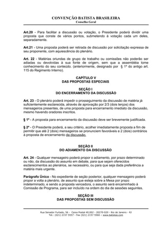 CONVENÇÃO BATISTA BRASILEIRA
Conselho Geral
Art.20 - Para facilitar a discussão ou votação, o Presidente poderá dividir uma
proposta que conste de vários pontos, submetendo à votação cada um deles,
separadamente.
Art.21 - Uma proposta poderá ser retirada de discussão por solicitação expressa de
seu proponente, com aquiescência do plenário.
Art. 22 - Matérias oriundas de grupo de trabalho ou comissões não poderão ser
adiadas ou devolvidas à sua fonte de origem, sem que a assembléia tome
conhecimento do seu conteúdo. (anteriormente, designado por § 1º do antigo art.
115 do Regimento Interno).
CAPÍTULO V
DAS PROPOSTAS ESPECIAIS
SEÇÃO I
DO ENCERRAMENTO DA DISCUSSÃO
Art. 23 - O plenário poderá impedir o prosseguimento da discussão de matéria já
suficientemente esclarecida, através de aprovação por 2/3 (dois terços) dos
mensageiros presentes, de uma proposta para encerramento imediato da discussão,
mesmo havendo oradores inscritos.
§ 1º - A proposta para encerramento da discussão deve ser brevemente justificada.
§ 2º - O Presidente poderá, a seu critério, acolher imediatamente proposta a fim de
permitir que até 2 (dois) mensageiros se pronunciem favoráveis e 2 (dois) contrários
à proposta de encerramento da discussão.
SEÇÃO II
DO ADIAMENTO DA DISCUSSÃO
Art. 24 - Qualquer mensageiro poderá propor o adiamento, por prazo determinado
ou não, da discussão do assunto em debate, para que sejam oferecidos
esclarecimentos ao plenários, se necessário, ou para que seja dada preferência a
matéria mais urgente.
Parágrafo Único - No expediente de seção posterior, qualquer mensageiro poderá
propor a volta a plenário, de assunto que esteja sobre a Mesa por prazo
indeterminado, e sendo a proposta vencedora, o assunto será encaminhado à
Comissão de Programa, para ser incluído na ordem do dia de sessões seguintes.
SEÇÃO III
DAS PROPOSTAS SEM DISCUSSÃO
Rua Senador Furtado, 56 - Caixa Postal 40.002 - 20270-020 - Rio de Janeiro - RJ
Tel.: (021) 2157 5557 - Fax (021) 2157 5560 – www.batistas.com
 