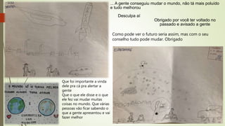 ... A gente conseguiu mudar o mundo, não tá mais poluído
e tudo melhorou
Desculpa aí
Obrigado por você ter voltado no
passado e avisado a gente
Que foi importante a vinda
dele pra cá pra alertar a
gente
Que o que ele disse e o que
ele fez vai mudar muitas
coisas no mundo. Que várias
pessoas vão ficar sabendo o
que a gente apresentou e vai
fazer melhor
Como pode ver o futuro seria assim, mas com o seu
conselho tudo pode mudar. Obrigado
 
