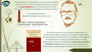 ...De modo a promover os princípios estabelecidos na
presente Declaração e alcançar uma melhor compreensão
das implicações éticas dos avanços científicos e tecnológicos,
em especial para os jovens, os Estados devem envidar
esforços para promover a formação e educação em bioética
em todos os níveis, bem como estimular programas de
disseminação de informação e conhecimento sobre bioética.
"Eu proponho o termo Bioética como forma de enfatizar
os dois componentes mais importantes para se atingir
uma nova sabedoria, que é tão desesperadamente
necessária: conhecimento biológico e valores humanos.”
(Van Rensselaer Potter,
Bioethics. Bridge to the future. 1971)
1971
2005
Educação – mudança de paradigma
Conscientização – sujeito/agente moral
 