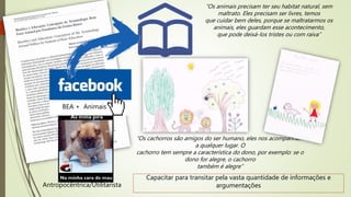 “Os animais precisam ter seu habitat natural, sem
maltrato. Eles precisam ser livres, temos
que cuidar bem deles, porque se maltratarmos os
animais, eles guardam esse acontecimento,
que pode deixá-los tristes ou com raiva”
“Os cachorros são amigos do ser humano, eles nos acompanham
a qualquer lugar. O
cachorro tem sempre a característica do dono, por exemplo: se o
dono for alegre, o cachorro
também é alegre”
BEA + Animais
Antropocêntrica/Utilitarista
Capacitar para transitar pela vasta quantidade de informações e
argumentações
 
