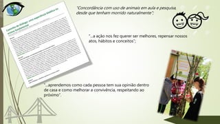 “...a ação nos fez querer ser melhores, repensar nossos
atos, hábitos e conceitos”;
“Concordância com uso de animais em aula e pesquisa,
desde que tenham morrido naturalmente”;
“...aprendemos como cada pessoa tem sua opinião dentro
de casa e como melhorar a convivência, respeitando ao
próximo”.
 