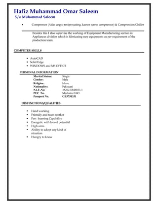Hafiz Muhammad Omar Saleem
S/o Muhammad Saleem
• Compressor (Atlas copco reciprocating, kaeser screw compressor) & Compression Chiller
Besides this I also supervise the working of Equipment Manufacturing section in
Appliances division which is fabricating new equipments as per requirement of the
production team.
COMPUTER SKILLS
 AutoCAD
 Solid Edge
 WINDOWS and MS OFFICE
PERSONAL INFORMATION
Marital Status:
Gender:
Single
Male
Religion:
Nationality:
N.I.C.No:
PEC No.
Passport No.
Islam
Pakistani
35202-6848033-1
Mechatro/1043
GE5750331
DISTINCTIONS/QUALITIES
 Hard working
 Friendly and team worker
 Fast learning Capability
 Energetic with lots of potential
 High aims
 Ability to adopt any kind of
situation
 Hungry to know
 