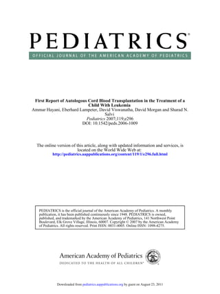 First Report of Autologous Cord Blood Transplantation in the Treatment of a
                            Child With Leukemia
Ammar Hayani, Eberhard Lampeter, David Viswanatha, David Morgan and Sharad N.
                                     Salvi
                           Pediatrics 2007;119;e296
                         DOI: 10.1542/peds.2006-1009



  The online version of this article, along with updated information and services, is
                         located on the World Wide Web at:
           http://pediatrics.aappublications.org/content/119/1/e296.full.html




   PEDIATRICS is the official journal of the American Academy of Pediatrics. A monthly
   publication, it has been published continuously since 1948. PEDIATRICS is owned,
   published, and trademarked by the American Academy of Pediatrics, 141 Northwest Point
   Boulevard, Elk Grove Village, Illinois, 60007. Copyright © 2007 by the American Academy
   of Pediatrics. All rights reserved. Print ISSN: 0031-4005. Online ISSN: 1098-4275.




              Downloaded from pediatrics.aappublications.org by guest on August 23, 2011
 