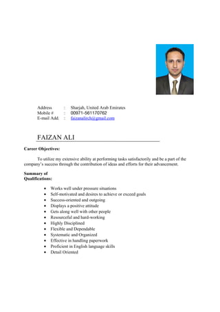 Address : Sharjah, United Arab Emirates
Mobile # : 00971-561170762
E-mail Add. : faizanalirch@gmail.com
FAIZAN ALI
Career Objectives:
To utilize my extensive ability at performing tasks satisfactorily and be a part of the
company’s success through the contribution of ideas and efforts for their advancement.
Summary of
Qualifications:
• Works well under pressure situations
• Self-motivated and desires to achieve or exceed goals
• Success-oriented and outgoing
• Displays a positive attitude
• Gets along well with other people
• Resourceful and hard-working
• Highly Disciplined
• Flexible and Dependable
• Systematic and Organized
• Effective in handling paperwork
• Proficient in English language skills
• Detail Oriented
 
