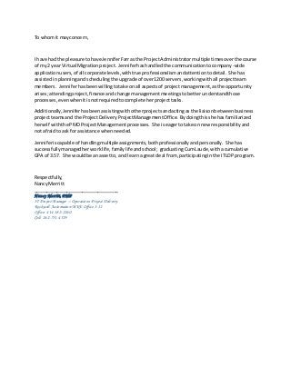 To whomit mayconcern,
I have had the pleasure tohave JenniferFarras the ProjectAdministratormultiple timesoverthe course
of my2 yearVirtual Migrationproject. Jenniferhashandledthe communicationtocompany-wide
applicationusers,of all corporate levels,withtrue professionalismandattentiontodetail. She has
assistedinplanningand schedulingthe upgrade of over1200 servers,workingwithall projectteam
members. Jenniferhasbeenwillingtotake onall aspectsof projectmanagement,asthe opportunity
arises;attendingproject,finance andchange managementmeetingstobetterunderstandthose
processes,evenwhenitisnotrequiredtocomplete herprojecttasks.
Additionally,Jenniferhasbeenassistingwithotherprojectsandactingasthe liaisonbetweenbusiness
projectteamsand the ProjectDeliveryProjectManagementOffice. Bydoingthisshe hasfamiliarized
herself withthe PMOProjectManagementprocesses. She iseagertotake on new responsibilityand
not afraidto askfor assistance whenneeded.
Jenniferiscapable of handlingmultipleassignments,bothprofessionally andpersonally. She has
successfullymanagedherworklife,familylifeandschool; graduating CumLaude, withacumulative
GPA of 3.57. She wouldbe anassetto, and learna great deal from,participatinginthe ITLDP program.
Respectfully,
Nancy Merritt
_________________________________
Nancy Merritt, PMP
IT ProjectManager – Operations Project Delivery
Rockwell Automation MKE Office 3-I2
Office: 414-382-2260
Cell: 262-751-4529
 