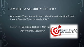 I AM NOT A SECURITY TESTER !
• Why do we, Testers need to worry about security testing ? Isn’t
there a Security Team to handle this ?
• Tester = { Functional testing + Non Functional
(Performance, Security..)}
 
